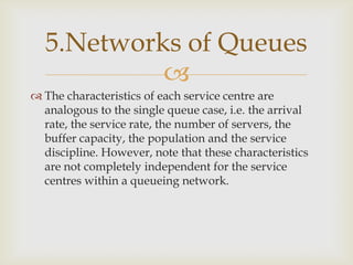 
 The characteristics of each service centre are
analogous to the single queue case, i.e. the arrival
rate, the service rate, the number of servers, the
buffer capacity, the population and the service
discipline. However, note that these characteristics
are not completely independent for the service
centres within a queueing network.
5.Networks of Queues
 