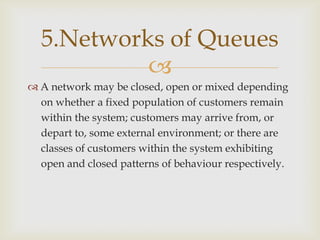 
 A network may be closed, open or mixed depending
on whether a fixed population of customers remain
within the system; customers may arrive from, or
depart to, some external environment; or there are
classes of customers within the system exhibiting
open and closed patterns of behaviour respectively.
5.Networks of Queues
 