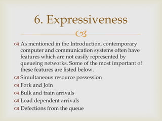 
 As mentioned in the Introduction, contemporary
computer and communication systems often have
features which are not easily represented by
queueing networks. Some of the most important of
these features are listed below.
 Simultaneous resource possession
 Fork and Join
 Bulk and train arrivals
 Load dependent arrivals
 Defections from the queue
6. Expressiveness
 