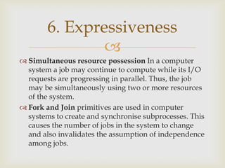 
 Simultaneous resource possession In a computer
system a job may continue to compute while its I/O
requests are progressing in parallel. Thus, the job
may be simultaneously using two or more resources
of the system.
 Fork and Join primitives are used in computer
systems to create and synchronise subprocesses. This
causes the number of jobs in the system to change
and also invalidates the assumption of independence
among jobs.
6. Expressiveness
 