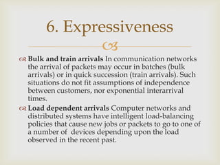 
 Bulk and train arrivals In communication networks
the arrival of packets may occur in batches (bulk
arrivals) or in quick succession (train arrivals). Such
situations do not fit assumptions of independence
between customers, nor exponential interarrival
times.
 Load dependent arrivals Computer networks and
distributed systems have intelligent load-balancing
policies that cause new jobs or packets to go to one of
a number of devices depending upon the load
observed in the recent past.
6. Expressiveness
 