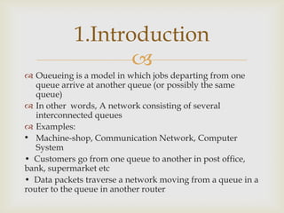 
 Oueueing is a model in which jobs departing from one
queue arrive at another queue (or possibly the same
queue)
 In other words, A network consisting of several
interconnected queues
 Examples:
• Machine-shop, Communication Network, Computer
System
• Customers go from one queue to another in post office,
bank, supermarket etc
• Data packets traverse a network moving from a queue in a
router to the queue in another router
1.Introduction
 