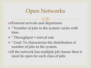 External arrivals and departures
 " Number of jobs in the system varies with
time.
 " Throughput = arrival rate
 " Goal: To characterize the distribution of
number of jobs in the system.
If the network has multiple job classes then it
must be open for each class of jobs
Open Networks
 