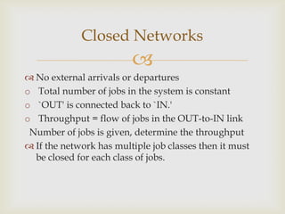 
 No external arrivals or departures
o Total number of jobs in the system is constant
o `OUT' is connected back to `IN.'
o Throughput = flow of jobs in the OUT-to-IN link
Number of jobs is given, determine the throughput
 If the network has multiple job classes then it must
be closed for each class of jobs.
Closed Networks
 