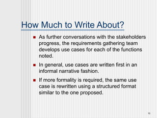 10
How Much to Write About?
 As further conversations with the stakeholders
progress, the requirements gathering team
develops use cases for each of the functions
noted.
 In general, use cases are written first in an
informal narrative fashion.
 If more formality is required, the same use
case is rewritten using a structured format
similar to the one proposed.
 