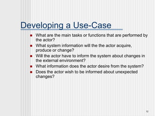 12
Developing a Use-Case
 What are the main tasks or functions that are performed by
the actor?
 What system information will the the actor acquire,
produce or change?
 Will the actor have to inform the system about changes in
the external environment?
 What information does the actor desire from the system?
 Does the actor wish to be informed about unexpected
changes?
 