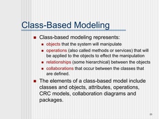 23
Class-Based Modeling
 Class-based modeling represents:
 objects that the system will manipulate
 operations (also called methods or services) that will
be applied to the objects to effect the manipulation
 relationships (some hierarchical) between the objects
 collaborations that occur between the classes that
are defined.
 The elements of a class-based model include
classes and objects, attributes, operations,
CRC models, collaboration diagrams and
packages.
 