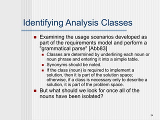 24
Identifying Analysis Classes
 Examining the usage scenarios developed as
part of the requirements model and perform a
"grammatical parse" [Abb83]
 Classes are determined by underlining each noun or
noun phrase and entering it into a simple table.
 Synonyms should be noted.
 If the class (noun) is required to implement a
solution, then it is part of the solution space;
otherwise, if a class is necessary only to describe a
solution, it is part of the problem space.
 But what should we look for once all of the
nouns have been isolated?
 