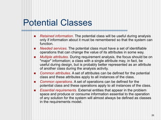 26
Potential Classes
 Retained information. The potential class will be useful during analysis
only if information about it must be remembered so that the system can
function.
 Needed services. The potential class must have a set of identifiable
operations that can change the value of its attributes in some way.
 Multiple attributes. During requirement analysis, the focus should be on
"major" information; a class with a single attribute may, in fact, be
useful during design, but is probably better represented as an attribute
of another class during the analysis activity.
 Common attributes. A set of attributes can be defined for the potential
class and these attributes apply to all instances of the class.
 Common operations. A set of operations can be defined for the
potential class and these operations apply to all instances of the class.
 Essential requirements. External entities that appear in the problem
space and produce or consume information essential to the operation
of any solution for the system will almost always be defined as classes
in the requirements model.
 