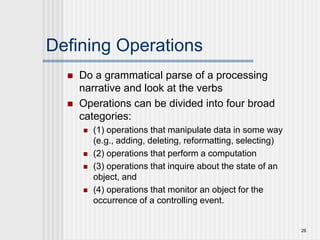 28
Defining Operations
 Do a grammatical parse of a processing
narrative and look at the verbs
 Operations can be divided into four broad
categories:
 (1) operations that manipulate data in some way
(e.g., adding, deleting, reformatting, selecting)
 (2) operations that perform a computation
 (3) operations that inquire about the state of an
object, and
 (4) operations that monitor an object for the
occurrence of a controlling event.
 