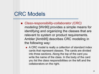 29
CRC Models
 Class-responsibility-collaborator (CRC)
modeling [Wir90] provides a simple means for
identifying and organizing the classes that are
relevant to system or product requirements.
Ambler [Amb95] describes CRC modeling in
the following way:
 A CRC model is really a collection of standard index
cards that represent classes. The cards are divided
into three sections. Along the top of the card you
write the name of the class. In the body of the card
you list the class responsibilities on the left and the
collaborators on the right.
 