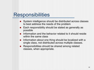 32
Responsibilities
 System intelligence should be distributed across classes
to best address the needs of the problem
 Each responsibility should be stated as generally as
possible
 Information and the behavior related to it should reside
within the same class
 Information about one thing should be localized with a
single class, not distributed across multiple classes.
 Responsibilities should be shared among related
classes, when appropriate.
 