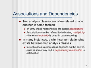 35
Associations and Dependencies
 Two analysis classes are often related to one
another in some fashion
 In UML these relationships are called associations
 Associations can be refined by indicating multiplicity
(the term cardinality is used in data modeling
 In many instances, a client-server relationship
exists between two analysis classes.
 In such cases, a client-class depends on the server-
class in some way and a dependency relationship is
established
 