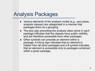 38
Analysis Packages
 Various elements of the analysis model (e.g., use-cases,
analysis classes) are categorized in a manner that
packages them as a grouping
 The plus sign preceding the analysis class name in each
package indicates that the classes have public visibility
and are therefore accessible from other packages.
 Other symbols can precede an element within a
package. A minus sign indicates that an element is
hidden from all other packages and a # symbol indicates
that an element is accessible only to packages contained
within a given package.
 