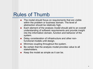 4
Rules of Thumb
 The model should focus on requirements that are visible
within the problem or business domain. The level of
abstraction should be relatively high.
 Each element of the analysis model should add to an overall
understanding of software requirements and provide insight
into the information domain, function and behavior of the
system.
 Delay consideration of infrastructure and other non-
functional models until design.
 Minimize coupling throughout the system.
 Be certain that the analysis model provides value to all
stakeholders.
 Keep the model as simple as it can be.
 