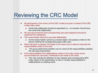 40
Reviewing the CRC Model
 All participants in the review (of the CRC model) are given a subset of the CRC
model index cards.
 Cards that collaborate should be separated (i.e., no reviewer should have
two cards that collaborate).
 All use-case scenarios (and corresponding use-case diagrams) should be
organized into categories.
 The review leader reads the use-case deliberately.
 As the review leader comes to a named object, she passes a token to the
person holding the corresponding class index card.
 When the token is passed, the holder of the class card is asked to describe the
responsibilities noted on the card.
 The group determines whether one (or more) of the responsibilities satisfies
the use-case requirement.
 If the responsibilities and collaborations noted on the index cards cannot
accommodate the use-case, modifications are made to the cards.
 This may include the definition of new classes (and corresponding CRC
index cards) or the specification of new or revised responsibilities or
collaborations on existing cards.
 