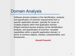 5
Domain Analysis
Software domain analysis is the identification, analysis,
and specification of common requirements from a
specific application domain, typically for reuse on
multiple projects within that application domain . . .
[Object-oriented domain analysis is] the identification,
analysis, and specification of common, reusable
capabilities within a specific application domain, in
terms of common objects, classes, subassemblies, and
frameworks . . .
Donald Firesmith
 