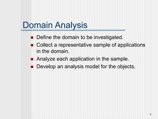6
Domain Analysis
 Define the domain to be investigated.
 Collect a representative sample of applications
in the domain.
 Analyze each application in the sample.
 Develop an analysis model for the objects.
 