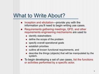 9
What to Write About?
 Inception and elicitation—provide you with the
information you’ll need to begin writing use cases.
 Requirements gathering meetings, QFD, and other
requirements engineering mechanisms are used to
 identify stakeholders
 define the scope of the problem
 specify overall operational goals
 establish priorities
 outline all known functional requirements, and
 describe the things (objects) that will be manipulated by the
system.
 To begin developing a set of use cases, list the functions
or activities performed by a specific actor.
 