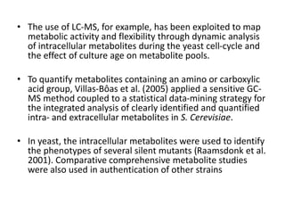 • The use of LC-MS, for example, has been exploited to map
metabolic activity and flexibility through dynamic analysis
of intracellular metabolites during the yeast cell-cycle and
the effect of culture age on metabolite pools.
• To quantify metabolites containing an amino or carboxylic
acid group, Villas-Bôas et al. (2005) applied a sensitive GC-
MS method coupled to a statistical data-mining strategy for
the integrated analysis of clearly identified and quantified
intra- and extracellular metabolites in S. Cerevisiae.
• In yeast, the intracellular metabolites were used to identify
the phenotypes of several silent mutants (Raamsdonk et al.
2001). Comparative comprehensive metabolite studies
were also used in authentication of other strains
 