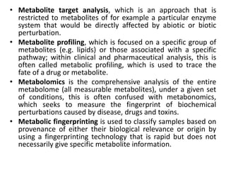 • Metabolite target analysis, which is an approach that is
restricted to metabolites of for example a particular enzyme
system that would be directly affected by abiotic or biotic
perturbation.
• Metabolite profiling, which is focused on a specific group of
metabolites (e.g. lipids) or those associated with a specific
pathway; within clinical and pharmaceutical analysis, this is
often called metabolic profiling, which is used to trace the
fate of a drug or metabolite.
• Metabolomics is the comprehensive analysis of the entire
metabolome (all measurable metabolites), under a given set
of conditions, this is often confused with metabonomics,
which seeks to measure the fingerprint of biochemical
perturbations caused by disease, drugs and toxins.
• Metabolic fingerprinting is used to classify samples based on
provenance of either their biological relevance or origin by
using a fingerprinting technology that is rapid but does not
necessarily give specific metabolite information.
 