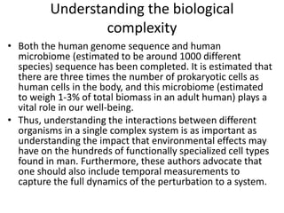 Understanding the biological
complexity
• Both the human genome sequence and human
microbiome (estimated to be around 1000 different
species) sequence has been completed. It is estimated that
there are three times the number of prokaryotic cells as
human cells in the body, and this microbiome (estimated
to weigh 1-3% of total biomass in an adult human) plays a
vital role in our well-being.
• Thus, understanding the interactions between different
organisms in a single complex system is as important as
understanding the impact that environmental effects may
have on the hundreds of functionally specialized cell types
found in man. Furthermore, these authors advocate that
one should also include temporal measurements to
capture the full dynamics of the perturbation to a system.
 