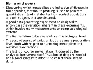 Biomarker discovery
• Discovering which metabolites are indicative of disease. In
this approach, metabolite profiling is used to generate
quantitative lists of metabolites from control populations
and test subjects that are diseased.
• A good data generating experiment be designed to
encompass the variation inherent in these experiments,
which involve many measurements on complex biological
systems.
• The first variation to be aware of is at the biological level.
• The second source of variation is at the sample preparation
level, both with respect to quenching metabolism and
metabolite extractions.
• The last is of course any variation introduced by the
analytical instrument itself. Thus, lots of data are needed
and a good strategy to adopt is to collect three sets of
data:
 