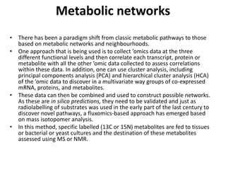 Metabolic networks
• There has been a paradigm shift from classic metabolic pathways to those
based on metabolic networks and neighbourhoods.
• One approach that is being used is to collect ’omics data at the three
different functional levels and then correlate each transcript, protein or
metabolite with all the other ’omic data collected to assess correlations
within these data. In addition, one can use cluster analysis, including
principal components analysis (PCA) and hierarchical cluster analysis (HCA)
of the ’omic data to discover in a multivariate way groups of co-expressed
mRNA, proteins, and metabolites.
• These data can then be combined and used to construct possible networks.
As these are in silico predictions, they need to be validated and just as
radiolabelling of substrates was used in the early part of the last century to
discover novel pathways, a fluxomics-based approach has emerged based
on mass isotopomer analysis.
• In this method, specific labelled (13C or 15N) metabolites are fed to tissues
or bacterial or yeast cultures and the destination of these metabolites
assessed using MS or NMR.
 