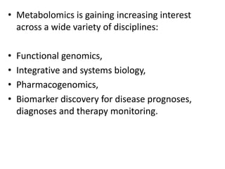 • Metabolomics is gaining increasing interest
across a wide variety of disciplines:
• Functional genomics,
• Integrative and systems biology,
• Pharmacogenomics,
• Biomarker discovery for disease prognoses,
diagnoses and therapy monitoring.
 