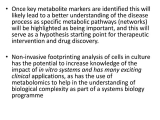 • Once key metabolite markers are identified this will
likely lead to a better understanding of the disease
process as specific metabolic pathways (networks)
will be highlighted as being important, and this will
serve as a hypothesis starting point for therapeutic
intervention and drug discovery.
• Non-invasive footprinting analysis of cells in culture
has the potential to increase knowledge of the
impact of in vitro systems and has many exciting
clinical applications, as has the use of
metabolomics to help in the understanding of
biological complexity as part of a systems biology
programme
 