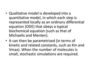 • Qualitative model is developed into a
quantitative model, in which each step is
represented locally as an ordinary differential
equation (ODE) that obeys a typical
biochemical equation (such as that of
Michaelis and Menten).
• It can then be parametrised (in terms of
kinetic and related constants, such as Km and
Vmax). When the number of molecules is
small, stochastic simulations are required.
 