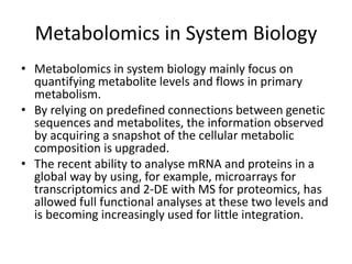 Metabolomics in System Biology
• Metabolomics in system biology mainly focus on
quantifying metabolite levels and flows in primary
metabolism.
• By relying on predefined connections between genetic
sequences and metabolites, the information observed
by acquiring a snapshot of the cellular metabolic
composition is upgraded.
• The recent ability to analyse mRNA and proteins in a
global way by using, for example, microarrays for
transcriptomics and 2-DE with MS for proteomics, has
allowed full functional analyses at these two levels and
is becoming increasingly used for little integration.
 
