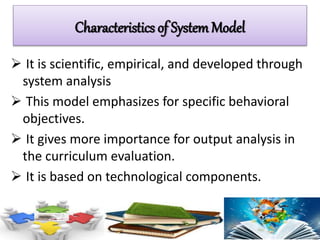  It is scientific, empirical, and developed through
system analysis
 This model emphasizes for specific behavioral
objectives.
 It gives more importance for output analysis in
the curriculum evaluation.
 It is based on technological components.
Characteristics of SystemModel
 