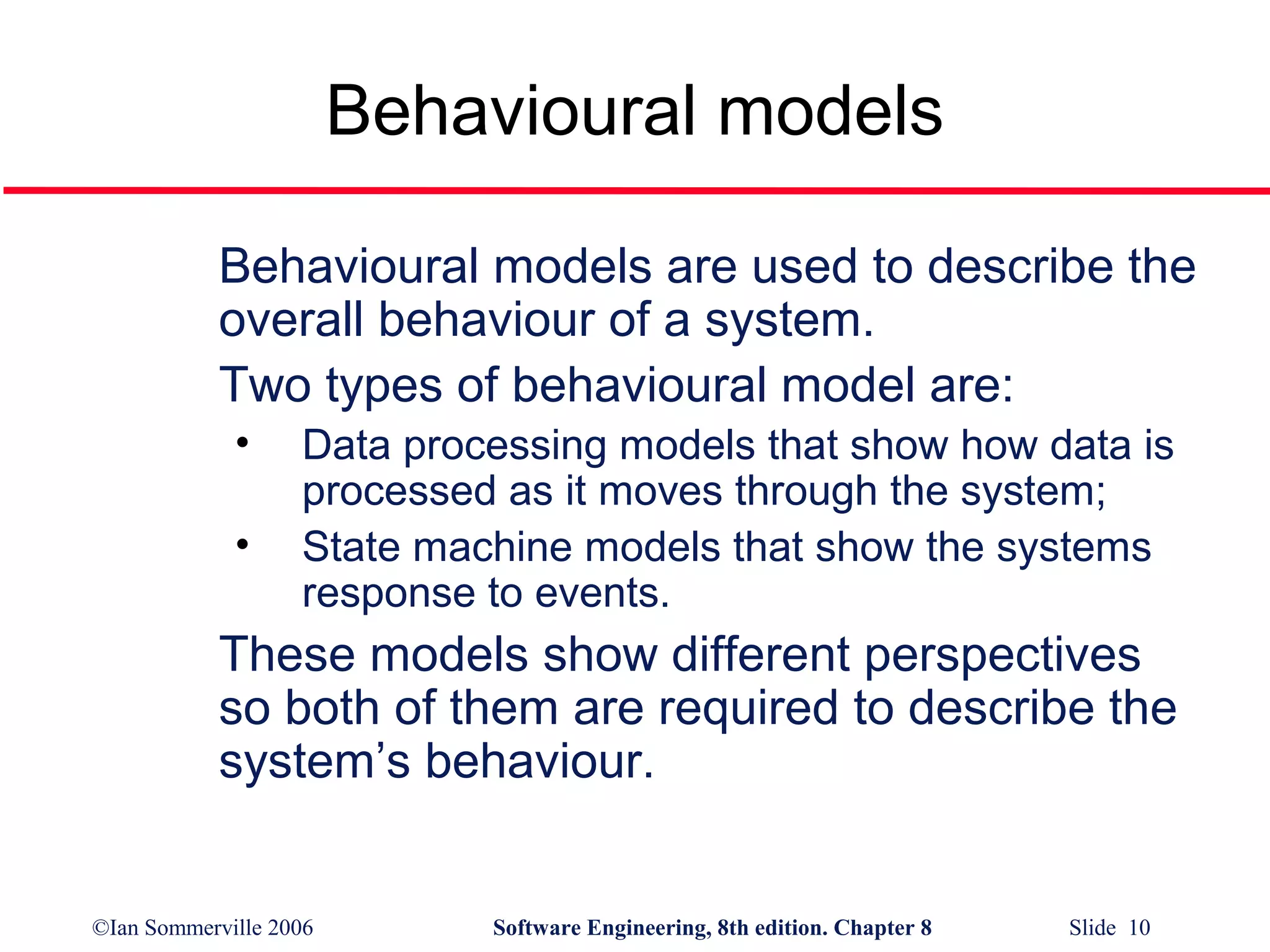 Behavioural models
Behavioural models are used to describe the
overall behaviour of a system.
Two types of behavioural model are:
•
•

Data processing models that show how data is
processed as it moves through the system;
State machine models that show the systems
response to events.

These models show different perspectives
so both of them are required to describe the
system’s behaviour.

©Ian Sommerville 2006

Software Engineering, 8th edition. Chapter 8

Slide 10

 