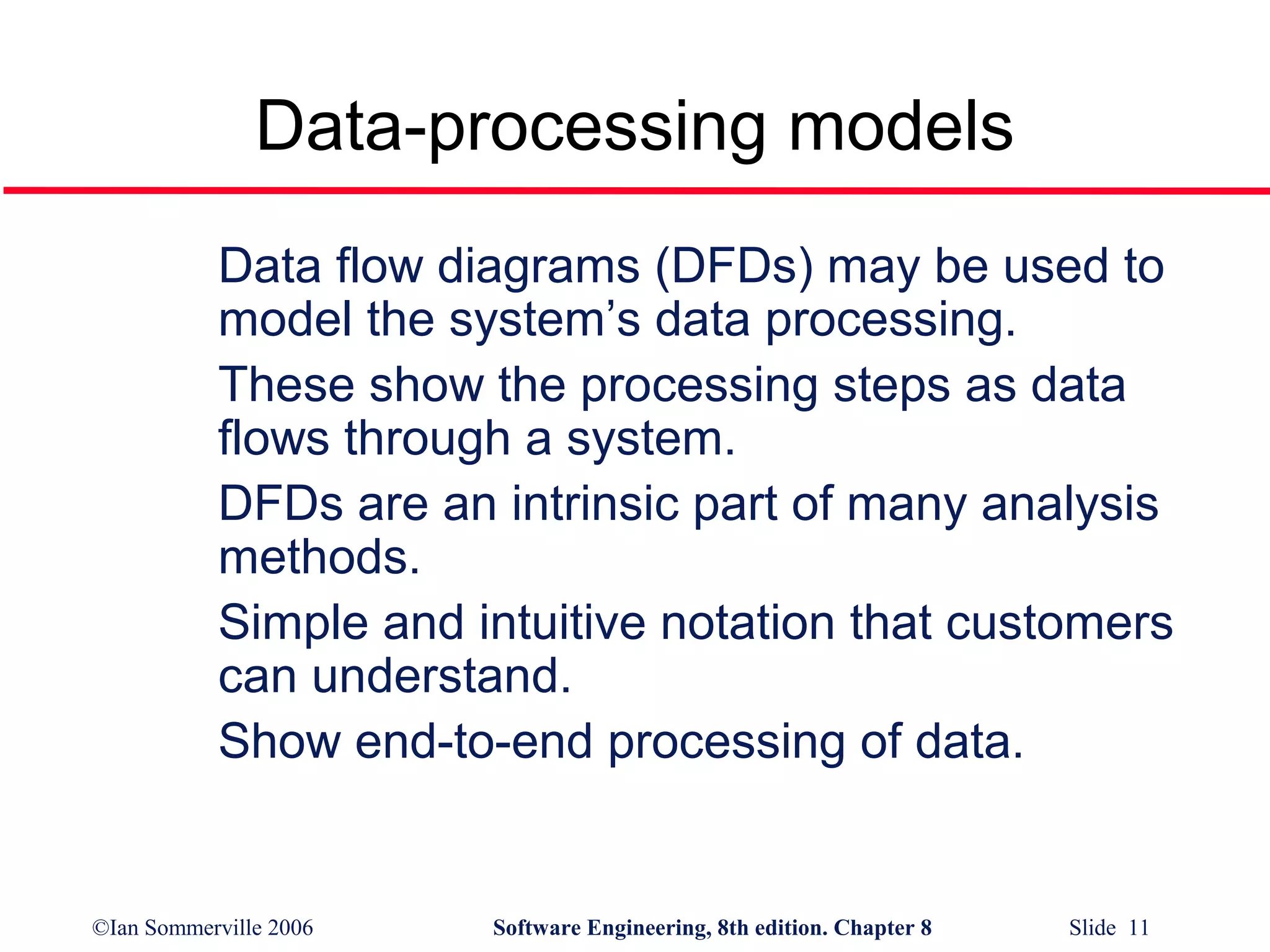 Data-processing models
Data flow diagrams (DFDs) may be used to
model the system’s data processing.
These show the processing steps as data
flows through a system.
DFDs are an intrinsic part of many analysis
methods.
Simple and intuitive notation that customers
can understand.
Show end-to-end processing of data.

©Ian Sommerville 2006

Software Engineering, 8th edition. Chapter 8

Slide 11

 