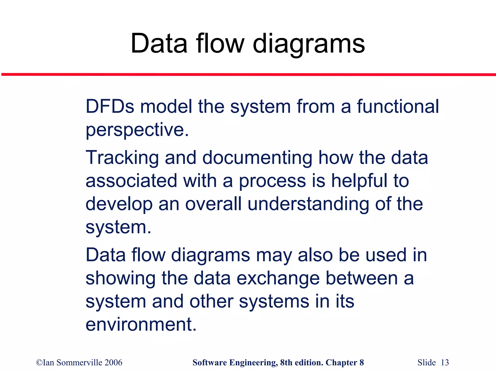Data flow diagrams
DFDs model the system from a functional
perspective.
Tracking and documenting how the data
associated with a process is helpful to
develop an overall understanding of the
system.
Data flow diagrams may also be used in
showing the data exchange between a
system and other systems in its
environment.
©Ian Sommerville 2006

Software Engineering, 8th edition. Chapter 8

Slide 13

 