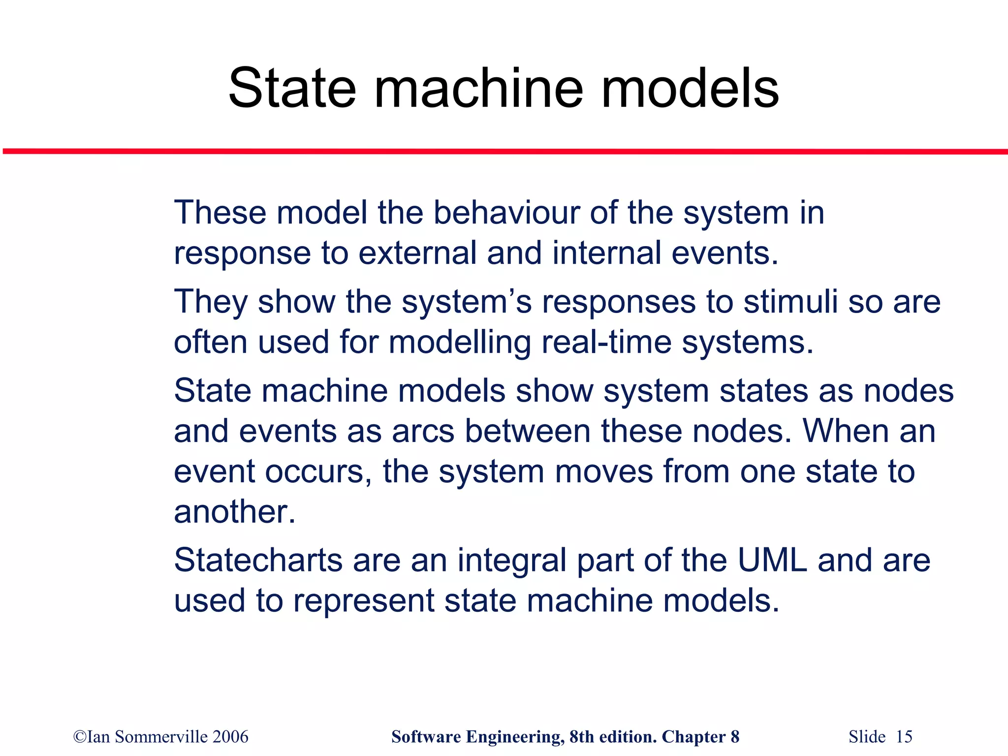 State machine models
These model the behaviour of the system in
response to external and internal events.
They show the system’s responses to stimuli so are
often used for modelling real-time systems.
State machine models show system states as nodes
and events as arcs between these nodes. When an
event occurs, the system moves from one state to
another.
Statecharts are an integral part of the UML and are
used to represent state machine models.

©Ian Sommerville 2006

Software Engineering, 8th edition. Chapter 8

Slide 15

 