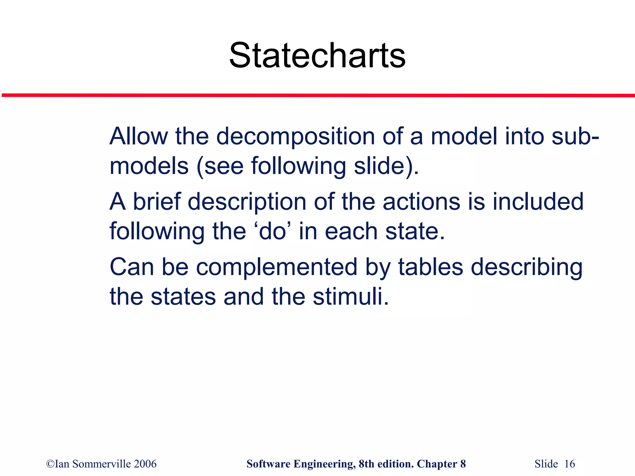 Statecharts
Allow the decomposition of a model into submodels (see following slide).
A brief description of the actions is included
following the ‘do’ in each state.
Can be complemented by tables describing
the states and the stimuli.

©Ian Sommerville 2006

Software Engineering, 8th edition. Chapter 8

Slide 16

 