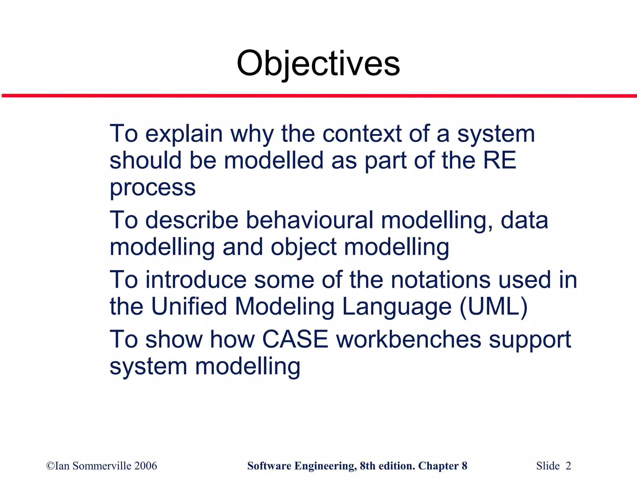 Objectives
To explain why the context of a system
should be modelled as part of the RE
process
To describe behavioural modelling, data
modelling and object modelling
To introduce some of the notations used in
the Unified Modeling Language (UML)
To show how CASE workbenches support
system modelling

©Ian Sommerville 2006

Software Engineering, 8th edition. Chapter 8

Slide 2

 