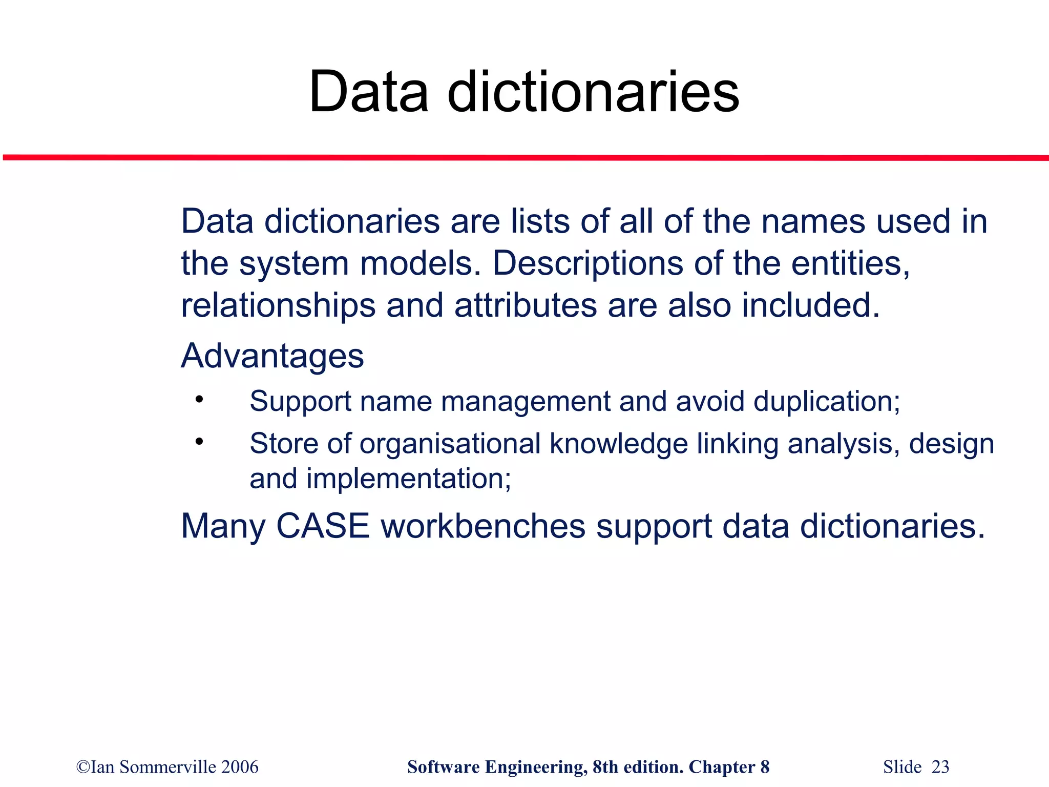 Data dictionaries
Data dictionaries are lists of all of the names used in
the system models. Descriptions of the entities,
relationships and attributes are also included.
Advantages
•
•

Support name management and avoid duplication;
Store of organisational knowledge linking analysis, design
and implementation;

Many CASE workbenches support data dictionaries.

©Ian Sommerville 2006

Software Engineering, 8th edition. Chapter 8

Slide 23

 