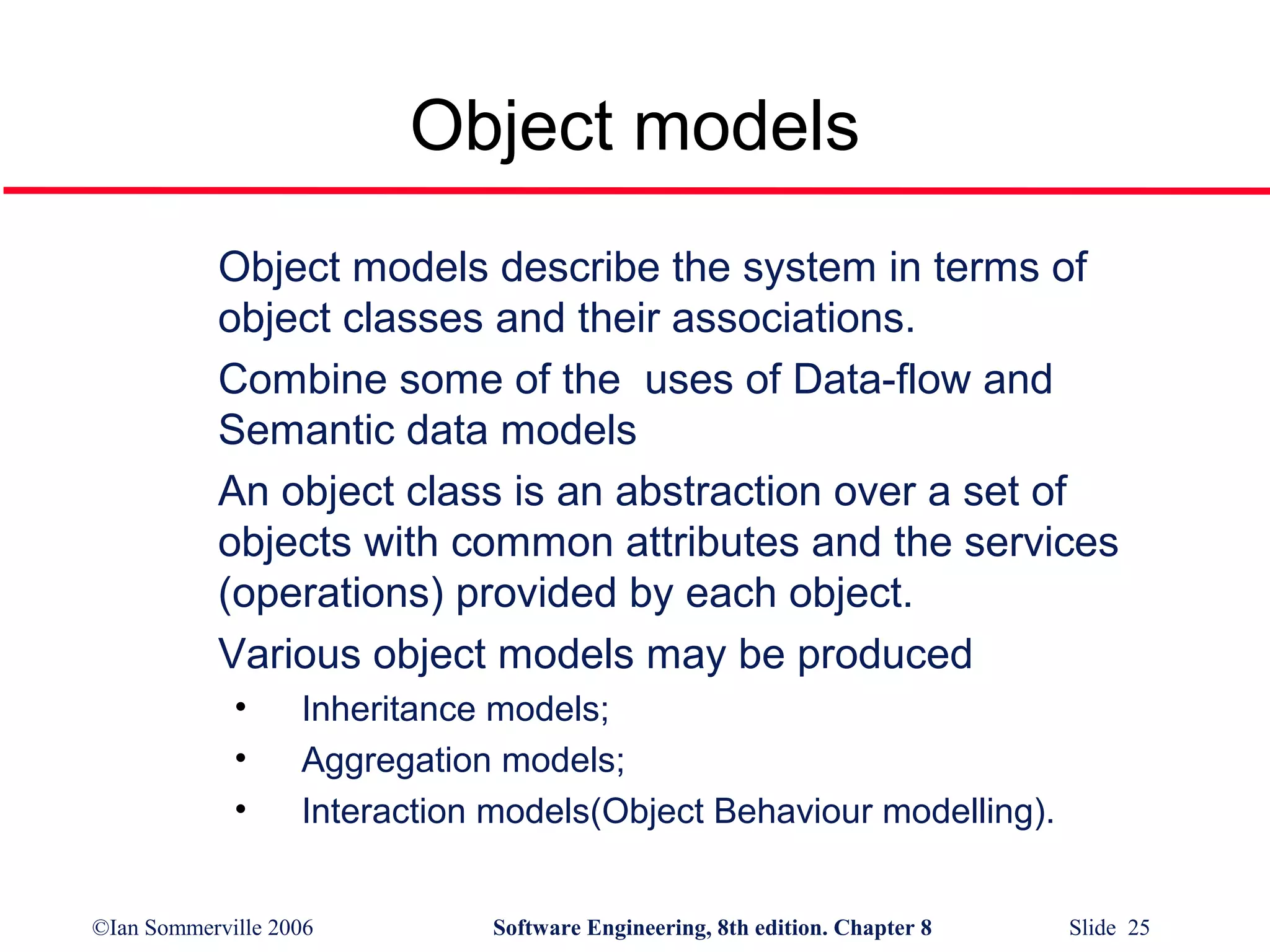 Object models
Object models describe the system in terms of
object classes and their associations.
Combine some of the uses of Data-flow and
Semantic data models
An object class is an abstraction over a set of
objects with common attributes and the services
(operations) provided by each object.
Various object models may be produced
•
•
•

Inheritance models;
Aggregation models;
Interaction models(Object Behaviour modelling).

©Ian Sommerville 2006

Software Engineering, 8th edition. Chapter 8

Slide 25

 