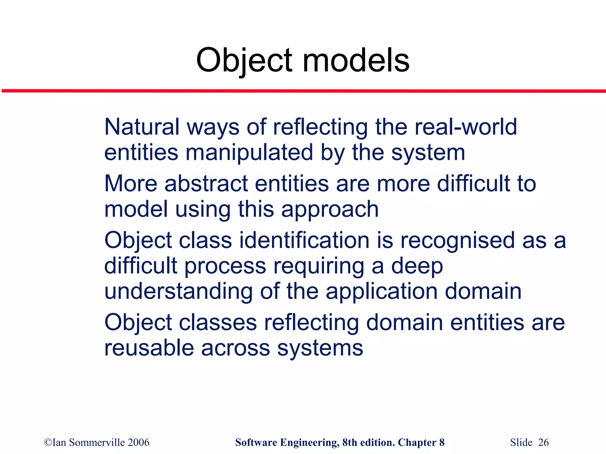 Object models
Natural ways of reflecting the real-world
entities manipulated by the system
More abstract entities are more difficult to
model using this approach
Object class identification is recognised as a
difficult process requiring a deep
understanding of the application domain
Object classes reflecting domain entities are
reusable across systems

©Ian Sommerville 2006

Software Engineering, 8th edition. Chapter 8

Slide 26

 