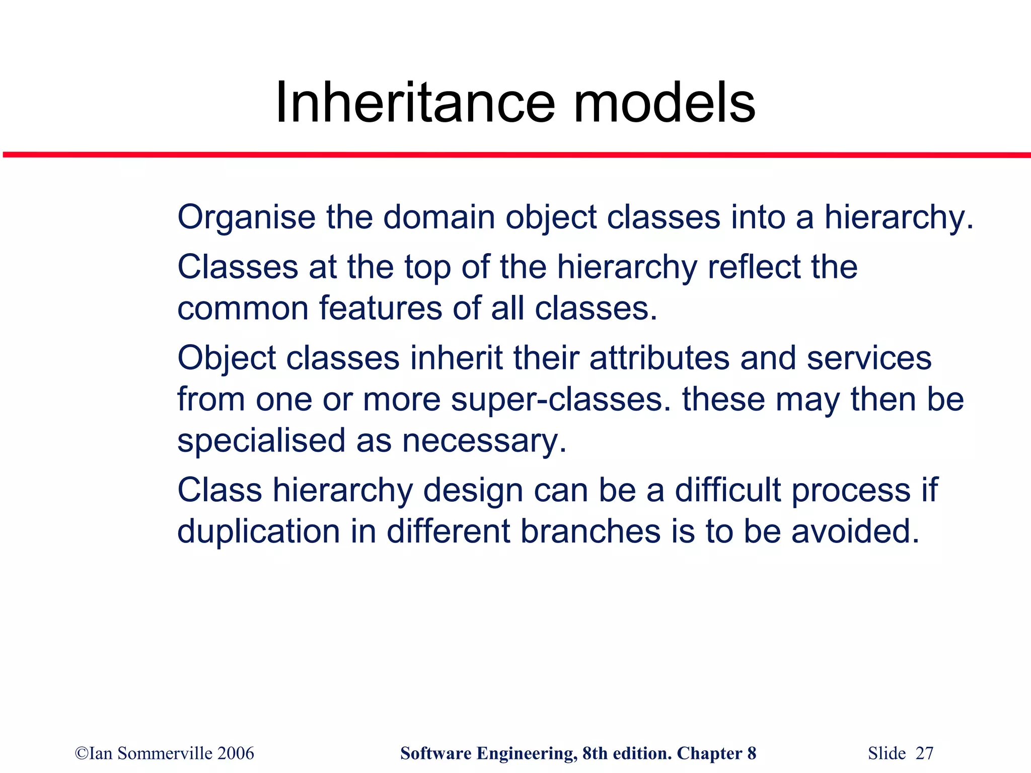 Inheritance models
Organise the domain object classes into a hierarchy.
Classes at the top of the hierarchy reflect the
common features of all classes.
Object classes inherit their attributes and services
from one or more super-classes. these may then be
specialised as necessary.
Class hierarchy design can be a difficult process if
duplication in different branches is to be avoided.

©Ian Sommerville 2006

Software Engineering, 8th edition. Chapter 8

Slide 27

 