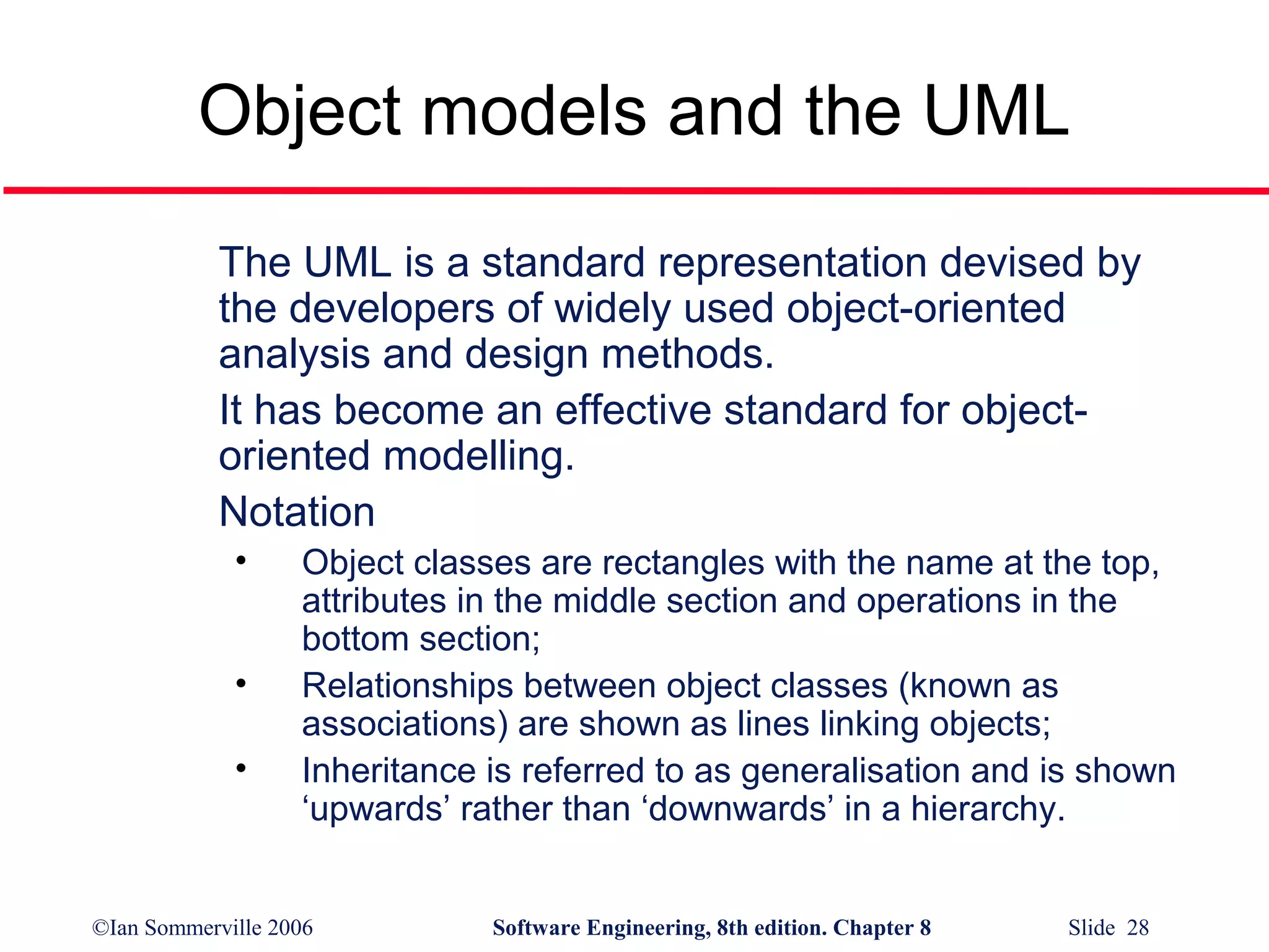 Object models and the UML
The UML is a standard representation devised by
the developers of widely used object-oriented
analysis and design methods.
It has become an effective standard for objectoriented modelling.
Notation
•
•
•

Object classes are rectangles with the name at the top,
attributes in the middle section and operations in the
bottom section;
Relationships between object classes (known as
associations) are shown as lines linking objects;
Inheritance is referred to as generalisation and is shown
‘upwards’ rather than ‘downwards’ in a hierarchy.

©Ian Sommerville 2006

Software Engineering, 8th edition. Chapter 8

Slide 28

 