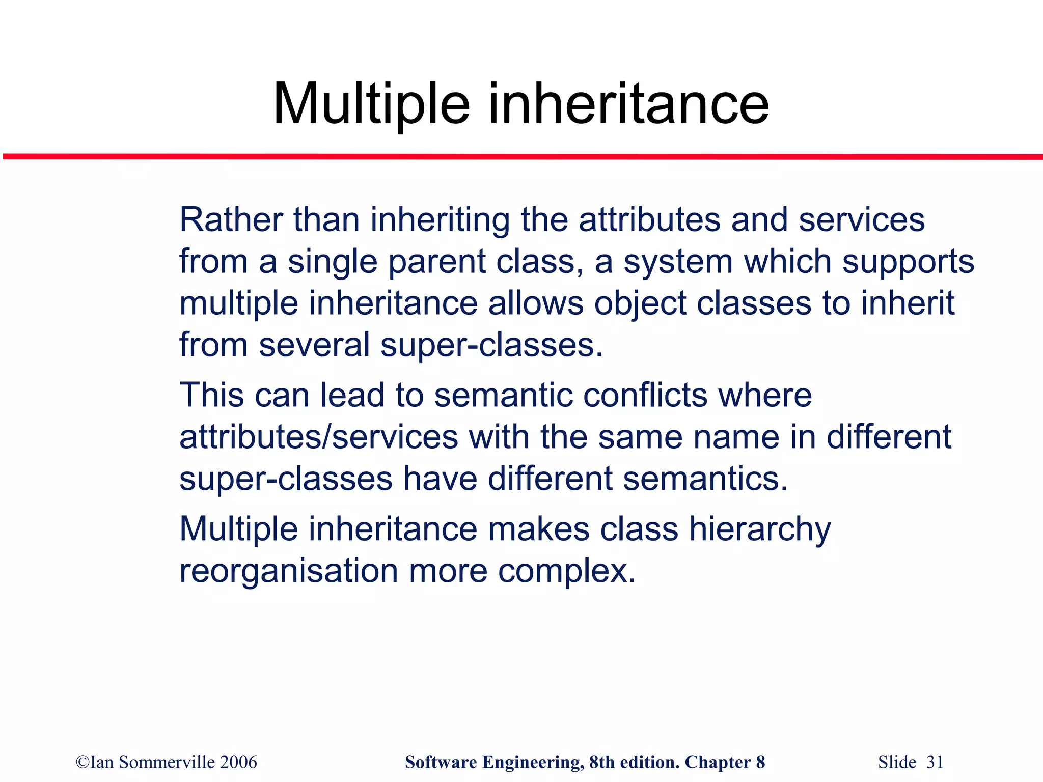 Multiple inheritance
Rather than inheriting the attributes and services
from a single parent class, a system which supports
multiple inheritance allows object classes to inherit
from several super-classes.
This can lead to semantic conflicts where
attributes/services with the same name in different
super-classes have different semantics.
Multiple inheritance makes class hierarchy
reorganisation more complex.

©Ian Sommerville 2006

Software Engineering, 8th edition. Chapter 8

Slide 31

 