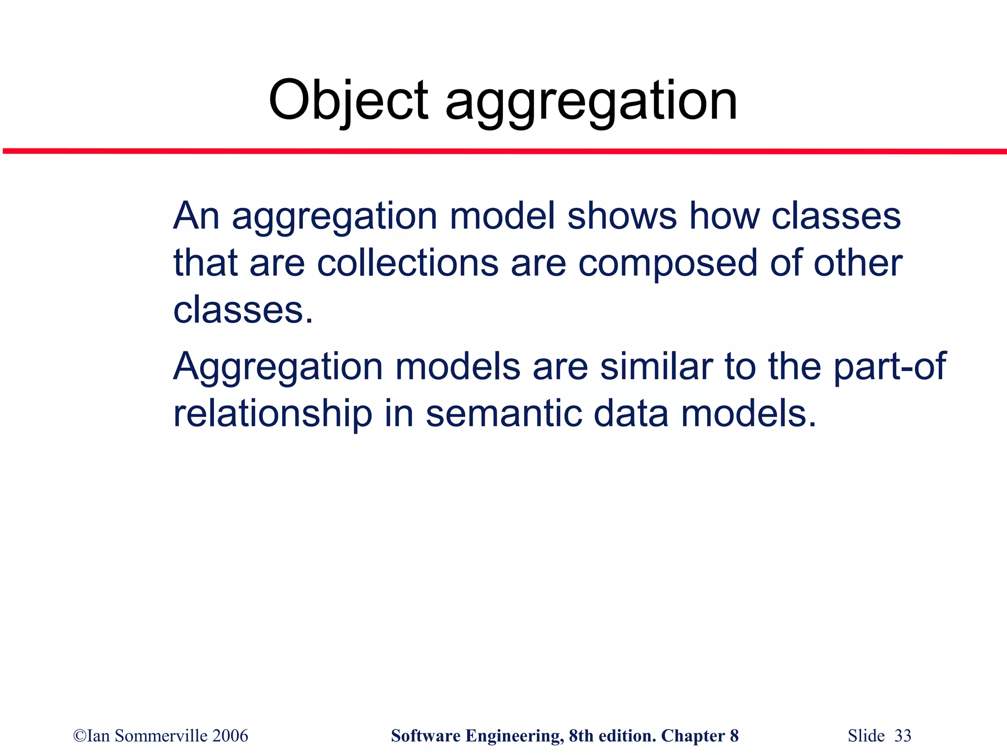 Object aggregation
An aggregation model shows how classes
that are collections are composed of other
classes.
Aggregation models are similar to the part-of
relationship in semantic data models.

©Ian Sommerville 2006

Software Engineering, 8th edition. Chapter 8

Slide 33

 