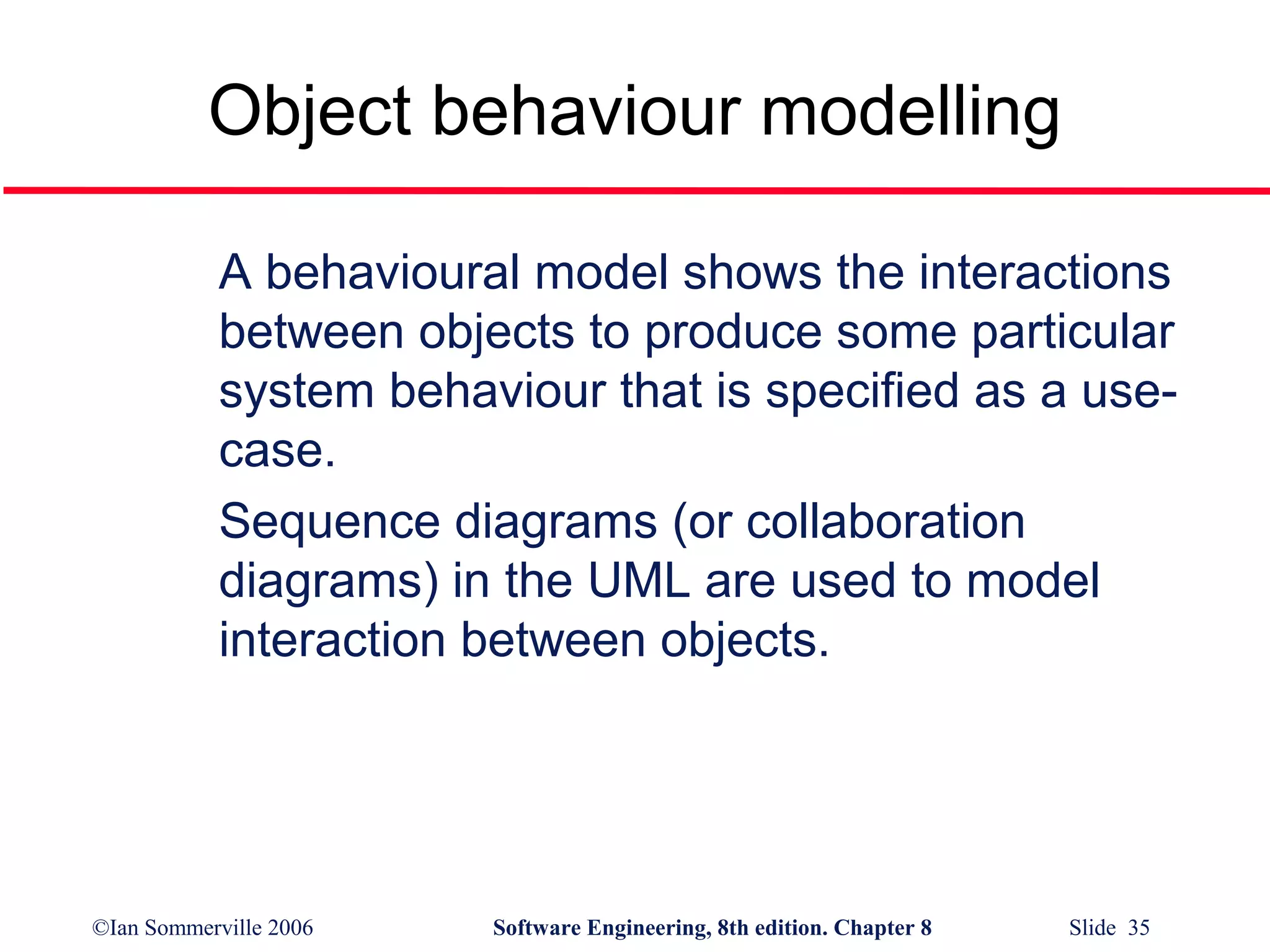 Object behaviour modelling
A behavioural model shows the interactions
between objects to produce some particular
system behaviour that is specified as a usecase.
Sequence diagrams (or collaboration
diagrams) in the UML are used to model
interaction between objects.

©Ian Sommerville 2006

Software Engineering, 8th edition. Chapter 8

Slide 35

 