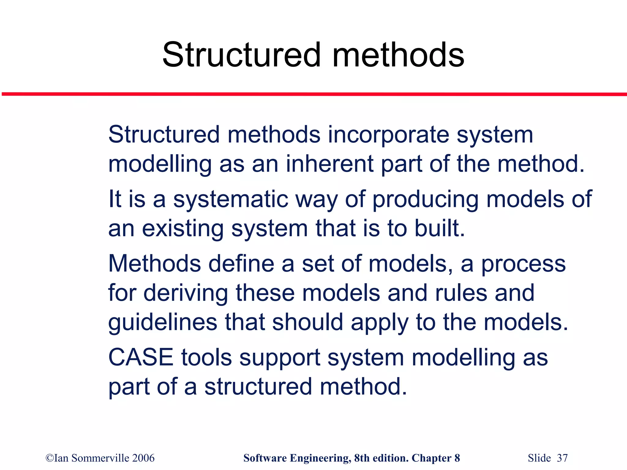 Structured methods
Structured methods incorporate system
modelling as an inherent part of the method.
It is a systematic way of producing models of
an existing system that is to built.
Methods define a set of models, a process
for deriving these models and rules and
guidelines that should apply to the models.
CASE tools support system modelling as
part of a structured method.
©Ian Sommerville 2006

Software Engineering, 8th edition. Chapter 8

Slide 37

 