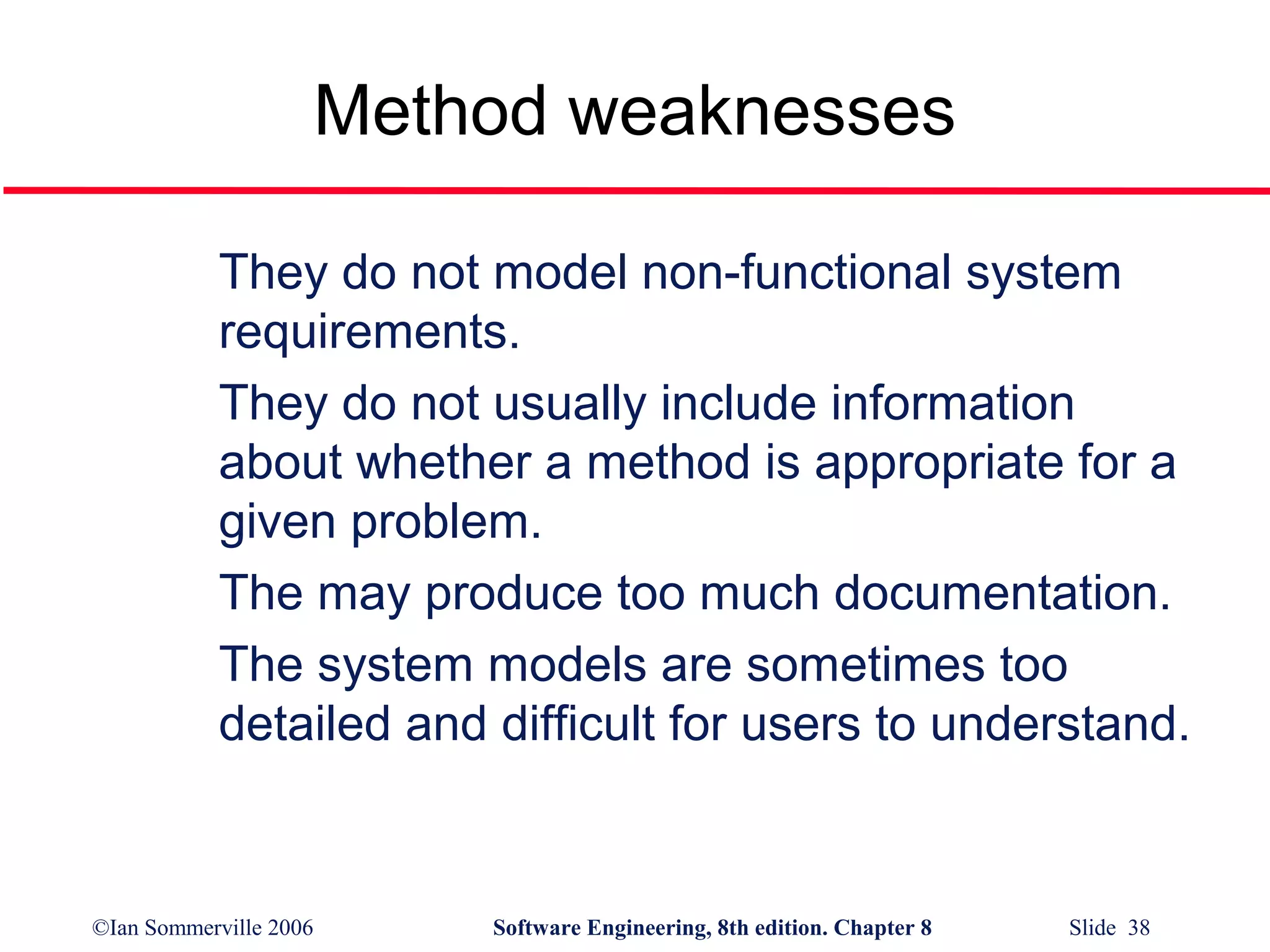 Method weaknesses
They do not model non-functional system
requirements.
They do not usually include information
about whether a method is appropriate for a
given problem.
The may produce too much documentation.
The system models are sometimes too
detailed and difficult for users to understand.

©Ian Sommerville 2006

Software Engineering, 8th edition. Chapter 8

Slide 38

 