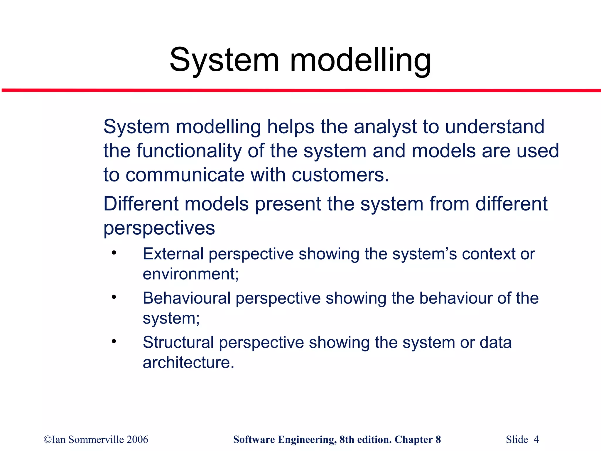 System modelling
System modelling helps the analyst to understand
the functionality of the system and models are used
to communicate with customers.
Different models present the system from different
perspectives
•
•
•

External perspective showing the system’s context or
environment;
Behavioural perspective showing the behaviour of the
system;
Structural perspective showing the system or data
architecture.

©Ian Sommerville 2006

Software Engineering, 8th edition. Chapter 8

Slide 4

 